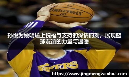 孙悦为姚明送上祝福与支持的深情时刻，展现篮球友谊的力量与温暖