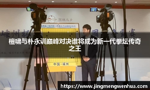 檀啸与朴永训巅峰对决谁将成为新一代拳坛传奇之王