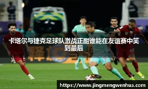 卡塔尔与捷克足球队激战正酣谁能在友谊赛中笑到最后
