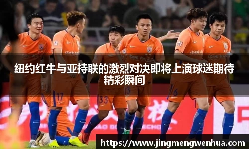 纽约红牛与亚持联的激烈对决即将上演球迷期待精彩瞬间