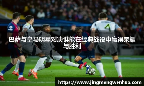 巴萨与皇马明星对决谁能在经典战役中赢得荣耀与胜利